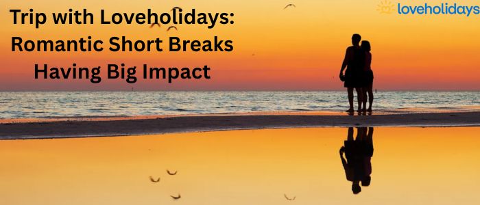 Trip with Loveholidays: Romantic Short Breaks Having Big Impact